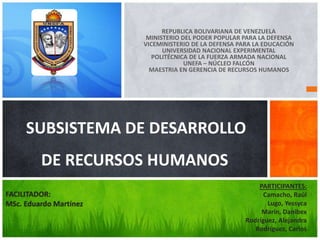 REPUBLICA BOLIVARIANA DE VENEZUELA
MINISTERIO DEL PODER POPULAR PARA LA DEFENSA
VICEMINISTERIO DE LA DEFENSA PARA LA EDUCACIÓN
UNIVERSIDAD NACIONAL EXPERIMENTAL
POLITÉCNICA DE LA FUERZA ARMADA NACIONAL
UNEFA – NÚCLEO FALCÓN
MAESTRIA EN GERENCIA DE RECURSOS HUMANOS
SUBSISTEMA DE DESARROLLO
DE RECURSOS HUMANOS
PARTICIPANTES:
Camacho, Raúl
Lugo, Yessyca
Marín, Danibex
Rodríguez, Alejandra
Rodríguez, Carlos
FACILITADOR:
MSc. Eduardo Martínez
 