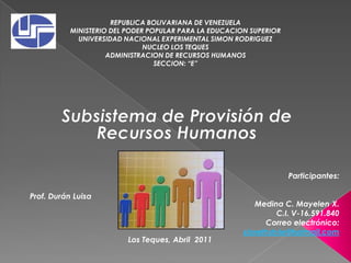 REPUBLICA BOLIVARIANA DE VENEZUELA MINISTERIO DEL PODER POPULAR PARA LA EDUCACION SUPERIOR UNIVERSIDAD NACIONAL EXPERIMENTAL SIMON RODRIGUEZ NUCLEO LOS TEQUES ADMINISTRACION DE RECURSOS HUMANOS SECCION: “E” Subsistema de Provisión de Recursos Humanos Participantes: Medina C. Mayelen X. C.I. V-16.591.840 Correo electrónico: xiorethstyle@hotmail.com Prof. Durán Luisa  Los Teques, Abril  2011 