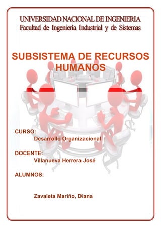 CURSO: Desarrollo OrganizacionalDOCENTE:Villanueva Herrera JoséALUMNOS:Zavaleta Mariño, DianaSUBSISTEMA DE RECURSOS HUMANOS INDICE  TOC  
1-3
    I.RESUMEN DEL TRABAJO PAGEREF _Toc243057299  21.1.PRESENTACION PAGEREF _Toc243057300  21.2.DESARROLLO DEL AREA DE RECURSOS HUMANOS APLICADO A LA FIIS PAGEREF _Toc243057301  81.3.PROPUESTAS DE MEJORA PAGEREF _Toc243057302  211.4.CONCLUSIONES Y RECOMENDACIONES PAGEREF _Toc243057303  32 RESUMEN DEL TRABAJO Se presentara un resumen del Manual del Subsistema de Recursos Humanos, el cual será tomado como referencia para desarrollarlo en la Facultad de Ingeniería Industrial y de Sistemas de la Universidad Nacional de Ingeniería.   Como se sabe la facultad cuenta con una  Oficina de Recursos Humanos, por lo que con la información recopilada se hará una comparación entre lo presentado en el Manual y lo que verdaderamente se realiza en la Oficina de Recursos Humanos, planteando propuestas de mejora. PRESENTACION Comprende la planeación, organización, dirección, desarrollo, coordinación y control de los procesos técnicos capaces de promover el desempeño eficiente del personal por tanto facilitará el reclutamiento y selección de personal idóneo, así como el adecuado mantenimiento, desarrollo y administración del Personal en la organización, generando para tal efecto, los ambientes, condiciones y/o relaciones que permitan obtener de los recursos humanos, su máxima contribución al logro de los objetivos empresariales, con una actitud positiva y favorable. BASE TECNICA DEL SUBSISTEMA DE RECURSOS HUMANOS Objetivos Los objetivos del Subsistema de Recursos Humanos se derivan de la misión, objetivos y propósitos generales de la organización.  Los Objetivos Generales del Subsistema de Recursos Humanos son: Crear, mantener y desarrollar un contingente de recursos humanos, con habilidad y motivación para realizar los objetivos de la organización. Generar, mantener y desarrollar condiciones organizacionales de administración, desarrollo y satisfacción plena de recursos humanos. Lograr adecuados niveles de eficiencia y eficacia en los recursos humanos disponibles.  203136510795 Los Objetivos Específicos del Subsistema de Recursos Humanos son: Prever y pronosticar la cantidad y calidad de puestos de trabajo y fuerza laboral requeridos por las Empresas Prestadoras de Servicios. Suministrar personal idóneo y competente para cubrir las posiciones de los puestos vacantes. Generar las condiciones motivacionales, de comportamiento organizacional y clima laboral que propicien mejores niveles de rendimiento y posibiliten superar situaciones de insatisfacción laboral.  Políticas  Las políticas de Recursos Humanos representan una forma de código de valores éticos de la organización, a través de las cuales se facilita un mecanismo para establecer un adecuado manejo de las relaciones Empresa - Trabajador.  Conceptualización de  Administración de Recursos Humanos Visión general del Modelo  para la Administración de Recursos Humano El Modelo General facilitará el reclutamiento y selección de personal idóneo, así como el adecuado mantenimiento, desarrollo y administración del personal en la organización. Visión de Sistemas para la Administración de los Recursos Humanos Desde esta perspectiva tecnológica el diseño de sistemas y subsistemas para la  gestión de Recursos Humanos en particular, requiere necesariamente identificar, desarrollar e interrelacionar todos aquellos elementos, partes, componentes y/o actividades que inciden directa, indirecta, interna o externamente en la Administración de Recursos Humanos, integrándolos interdependientemente en una estructura de procesos con la finalidad de generar el ambiente, relaciones e instrumentos de gestión que hagan viable la mayor contribución e identificación de los recursos humanos con relación a los fines, propósitos y objetivos de las Empresas y garanticen su permanencia, bienestar y desarrollo dentro de la organización. Carácter Interdisciplinario de la Administración de Recursos Humanos La eficiente y efectiva gestión de los Recursos Humanos debe ubicar en su característica de multivariedad de aspectos que maneja, una de las principales bases sobre las cuales se apoyara para desarrollar adecuadamente los procesos, componentes y herramientas que gobiernan el sistema en su integridad.  Carácter Situacional de la Administración de Recursos Humanos La Administración de Recursos Humanos  es contingencial, depende o esta en función a la situación de los escenarios que se presenten según las circunstancias tanto del entorno como en el ambiente organizacional interno. Tal característica supone que el modelo tiene flexibilidad y adaptabilidad, proscribiendo la existencia de parámetros rígidos o verdades absolutas en este aspecto específico de la gestión empresarial. 21971067945Estructura General del Modelo para la Administración de Recursos Humanos El Subsistema de Recursos Humanos es conceptualizado como un todo, integrado por procesos y componentes que estructuran eventos diferentes o momentos distintos, que en su conjunto apuntan a un mismo objetivo. Los procesos se desagregan a su vez en componentes y actividades más específicos a través de las cuales los recursos humanos son reclutados, seleccionados, captados, incorporados, mantenidos, desarrollados y controlados por la organización. Estos procesos son interrelacionados e interdependientes. Su interrelación hace que cualquier alteración ocurrida en uno, provoque influencias, cambios o transformaciones sobre los demás, las cuales retroalimentarán nuevas influencian en otros y así sucesivamente.  El subsistema y sus respectivos procesos son contingentes o situacionales: varían de acuerdo con la situación y dependen de los factores ambientales, organizacionales, humanos, tecnológicos, etc.  Características básicas del Modelo para la Administración de Recursos   Humanos -68262527305Facilitador de actividades del sistema operacional, comercial y administrativo  3609975154940Desburocratizado y racional  Empleo de tecnologías de avanzada Utilización de la información a través de apoyo computacional. Generador de estructuras orgánicas, ágiles y flexibles. Propiciador de estilos de liderazgo participativos Administración descentralizada y desconcentrada. Manejable por profesionales autónomos y autogerenciables. Los procesos que integran el Modelo General del Subsistema de Recursos Humanos son:  Proceso de Planeamiento de Puestos  Proceso de Reclutamiento y Selección de Personal Proceso de Mantenimiento de Recursos Humanos Proceso de Desarrollo de Recursos Humanos Proceso de Soporte Normativo y Administrativo para las Acciones de Personal  ORGANIZACION DE LA FUNCION Ubicación Organizacional 224406996388El Subsistema de Recursos Humanos es responsable por la administración integral de los Recursos Humanos, de forma tal que se garantice el cumplimiento y logro de las políticas y objetivos en la materia. Orgánicamente, dentro de la estructura de la EPS, Recursos Humanos opera subordinado a la jefatura del Sistema Administrativo. Atribuciones Y Características De La Función Sus funciones comprenden el planeamiento, organización, dirección, coordinación y control de los procesos vinculados con el Reclutamiento, Selección, Contratación, Inducción, Capacitación, Evaluación y Desarrollo de Personal, Administración de Remuneraciones, Registro y Control de personal, Bienestar y Asistencia Social, Relaciones Laborales y Seguridad e Higiene Ocupacional.   Relaciones Con Las Unidades Internas Intersistemáticas 2119630-4445Los diferentes Sistemas requieren del aprovisionamiento o dotación de recursos humanos en la calidad, costo y oportunidad necesarios para su adecuada operación y funcionamiento, así como el soporte normativo para su adecuada administración y control.   Intrasistémicas A continuación se presenta información básica sobre el relacionamiento de los Equipos de trabajo al interior del Subsistema de Recursos Humanos: Administración de personal  Desarrollo de Recursos Humanos  Relaciones Laborables Seguridad Integral centercenter DESARROLLO DEL AREA DE RECURSOS HUMANOS APLICADO A LA FIIS Aplicación de la Estructura General del Modelo para la Administración de Recursos Humanos Planeamiento de Puestos El Planeamiento de Puestos prevé y determina el tipo, calidad y cantidad de puestos necesarios para el funcionamiento de la Facultad, en términos del contenido de sus funciones y/o tareas, así como la respectiva dotación de plazas para cada uno de ellos, determinando de esta manera los requerimiento de selección, contratación, presupuestación, capacitación y desarrollo de los trabajadores en un horizonte determinado de tiempo. Entre las principales actividades que se deberían aplicar la oficina de  Recursos Humanos de  la Facultad serian: Determinacion de puestos La determinación de los puestos de trabajo será realizada aplicando un análisis de puestos,  ya que esto permite obtener, registrar e investigar toda la información pertinente a los puestos de trabajo que serán necesarios.  Por ejemplo si es necesario un personal administrativo en alguna dependencia de la Facultad será necesario realizar un análisis de dicho puesto de trabajo ya que dicho análisis lo que hace es estudiar al puesto y sus elementos, haciendo esto de forma independiente a la persona que lo ocupa. En tal sentido no debe influir bajo ningún aspecto el desempeño, actitudes, grado de instrucción, capacitación y otros atributos o consideraciones de carácter personal que posean sus actuales ocupantes.  Evaluación de Puestos La evaluación de puestos debe determinar la importancia de todos los puestos de trabajo que conforman la Facultad. Mediante el análisis de puestos hecho anteriormente se procederá a una comparación con el fin de obtener el orden de su importancia que ocupa  dentro de la Facultad de Ingeniería Industrial y de Sistemas. La Categorizacion y Clasificacion de los puestos de trabajo La categorización nos permite ordenar los resultados de la evaluación facilitando así el adecuado manejo de un gran número de datos sobre los valores de los puestos. Por tanto el objetivo de la categorización es determinar un modelo de agrupación de puestos en categorías que comprendan puestos de diferente naturaleza pero cuyas funciones específicas demanden aproximadamente un nivel similar de responsabilidades, requisitos y exigencias. El Modelo de Clasificación identifica a cada puesto en particular y los reúne en Grupos Ocupacionales y Clases de Puestos teniendo en cuenta la naturaleza de sus funciones especificas asignadas y su ubicación resultante que cada de ellos haya obtenido en el citado proceso de Categorización.  CARGOSSECRETARIAJEFE DE MESA DE PARTESAUXILIAR DE MANTENIMIENTOAPOYO ADMINISTRATIVOBIBLIOTECOLOGAAUXILIAR DE LABORATORIOCAJERASOPORTE TECNICOAUXILIAR DE CONTABILIDADADMINISTRACIONTECNICO EN DISEÑORECEPCIONISTATECNICO LABORATORIOASISTENTE ADMINISTRATIVOJEFE DE SERVICIOS GENERALESJEFE DE ESTADISTICAJEFE DE OFICINA DE ABASTECIMIENTOJARDINESJEFE DE CENTRO DE INFORMACIONJEFE OFICINA DE PUBLICACIONESAUXILIAR DE BIBLIOTECAJARDINES Cuadro de Asignación de Personal El Cuadro de Asignación de Personal es el documento normativo institucional de la Empresa que determina y define el tipo y número de puestos, así como sus correspondientes requerimientos cuantitativos de recursos humanos (cantidad de plazas por puesto), necesarios para el normal funcionamiento de las distintas áreas o unidades  que forman parte del Modelo Organizacional. Reclutamiento y Selección de Personal El Reclutamiento y Selección de Personal comprende el conjunto de actividades, recursos y acciones destinadas a la búsqueda, selección, contratación, colocación e incorporación de personal idóneo para cubrir las necesidades de la Facultad de acuerdo a los requerimientos y especificaciones de los diferentes puestos de trabajo. El proceso proporciona personal competente, en la cantidad y calidad requeridas, para cubrir las posiciones de los puestos vacantes, asegurando su adecuada incorporación e integración.  Requerimiento de Personal Esta primera etapa de la Selección tiene por objeto investigar y determinar las características de los puestos vacantes y los requerimientos o exigencias humanas que demanda su desempeño eficiente, así como explorar e inventariar los recursos humanos potencialmente disponibles al interior de la facultad para la cobertura de vacantes.  El Requerimiento de Personal surge de la necesidad de las áreas funcionales de cubrir puestos vacantes cuya ocupación resulta indispensable para el normal desarrollo de las operaciones. Dichas vacantes pueden tener su origen por ejemplo como consecuencia del cese del personal, o la creación de nuevos puestos.  -290830598805El Requerimiento inicializa el proceso de selección de recursos humanos, activándolo mediante la identificación de las necesidades de personal generadas a partir de la emisión de la solicitud de requerimiento de personal para la cobertura de vacantes. Reclutamiento de Candidatos Para el proceso de reclutamiento se debe conocer las necesidades presentes y futuras de la persona. Se tiene por objetivo la búsqueda y ubicación de las personas idóneas para cubrir el puesto vacante. Lo que se debe hacer es abastecer a la Facultad el mayor número de solicitantes. Reclutamiento Interno Aca lo que se hace es buscar al personal idoneo pero dentro del inventario de Recursos Humanos que se tiene dentro de la Facultad, por ejmeplo si hace falta una secretaria en el Centro de Estudiantes, lo que se podria hacer mediante una convocatoria de concursos interno, escoger a los candidatos potencialmente aptos.  Selección Técnica del Personal La Evaluación de Candidatos, es la etapa de selección técnica propiamente dicha, comprende el desarrollo de un conjunto de acciones orientadas a la comprobación de los conocimientos y experiencia de los postulantes, así como la valoración de sus habilidades y características de personalidad, mediante la aplicación de pruebas psicotécnicas expresamente diseñadas para tal fin.  Su objeto es comprobar la solidez y veracidad de los antecedentes curriculares de los candidatos, mensurar cuantitativa y/o cualitativamente su potencial  intelectual, aptitudes y habilidades, así como sus características de personalidad, a fin de contrastarlos con los requisitos y exigencias del puesto vacante. Inducción La Inducción consiste en una serie de acciones orientadas a facilitar la integración y adaptación del nuevo trabajador a la organización y al puesto que ha cubierto. Tiene por objeto familiarizar al nuevo trabajador con la Facultad así como con el puesto en el que se desempeñara proporcionándole toda la información que sea necesaria para satisfacer sus interrogantes. Mantenimiento de Recursos Humanos El Mantenimiento de Recursos Humanos comprende las actividades que proveen aquellos elementos necesarios para asegurar y garantizar la adecuada permanencia, continuidad y subsistencia de personal en la facultad, generando un conjunto de condiciones para la satisfacción de sus necesidades, de seguridad, sociales y de afiliación.  Administración de Remuneraciones La Administración de Remuneraciones comprende el conjunto de actividades destinadas a establecer y mantener remuneraciones básicas y complementarias.  Relaciones Laborales Acá se comprenden todas aquellas actividades llevadas a cabo en la Facultad con la finalidad de dar cumplimiento a dispositivos específicos, establecidos como obligaciones del empleador, que a demás de normar las relaciones entre empleadores y trabajadores, se orientan directamente a prevenir conflictos  e indirectamente redundarían en cierto bienestar para el trabajador y contribuirían a brindar un clima psicológico favorable dentro de la empresa. En los que se refiere a la Atención de Quejas y  Reclamaciones es función de la Oficina de Recursos Humanos intervenir en la formulación de los mecanismos pertinentes para recibirlas, manejarlas y resolverlas, ya que se trata de uno de los problemas de carácter humano que con mayor frecuencia se dan en las empresas. 3511550-1113155 Bienestar y Asistencia Social Las actividades de Bienestar y Asistencia Social son esencialmente facilidades, ventajas y/o servicios que la Facultad debe ofrecer a los trabajadores a fin de contribuir a la solución de la problemática socio-económica y familiar. Contribuyéndose, por un lado, como medio para el mantenimiento de un nivel satisfactorio del clima laboral y, por el otro, como remuneración indirecta; la misma que se diferencia del salario en que este es proporcional al puesto ocupado, en tanto que la asistencia  y prestaciones, por lo general, son comunes a todos los trabajadores independientemente de su puesto. En el campo de la Administración de Recursos Humanos, la Seguridad Integral constituye una de las principales bases para la preservación del recurso humano. En tal sentido, la seguridad e higiene ocupacional son dos actividades íntimamente relacionadas, orientadas a garantizar condiciones personales y materiales de trabajo que permitan mantener la integridad y salud de los trabajadores.  La seguridad ocupacional comprende tres aspectos principales: Prevención de Accidentes La seguridad busca minimizar los accidentes de trabajo en tanto que éstos producen lesiones corporales, perturbaciones  funcionales o enfermedades que pueden desencadenar desde una incapacidad  temporal durante para el trabajo hasta la muerte. Prevención de Incendios Esta exige un planeamiento cuidadoso que incluye no sólo la instalación de hidratantes y mangueras,  así  como extintores, para combatir incendios, sino también la instalación de sistemas de  detección y alarma. -337820-270510PROCESO DE DESARROLLO DE RECURSOS HUMANOS El proceso tiene como propósito el mejoramiento y desarrollo continuo del individuo en la organización dotándolo de los conocimientos y experiencias requeridas, ayudándoles a obtener niveles adecuados de eficiencia individual y rendimiento colectivo, así como preparándolos calificadamente para asumir y adaptarse rápidamente a los actuales escenarios de cambios permanentes y altos niveles de competitividad.     3881755203200CAPACITACION DEL PERSONAL  La Capacitación implica por un lado, una sucesión definida de condiciones y etapas orientadas a lograr la integración del trabajador a su puesto y a la organización, el incremento y mantenimiento de su eficiencia, así como su progreso personal y laboral en la Empresa. Y, por el otro, un conjunto de métodos, técnicas y recursos para el desarrollo de planes y la implementación de acciones específicos. El componente prevé determinadas etapas para su desarrollo las cuales comprenden: el Diagnóstico de Necesidades de Capacitación, la Formulación del Plan de Capacitación,  la Implementación y Ejecución de Acciones así como la Evaluación de Resultados. EVALUACION DEL DESEMPEÑO 44767522860    La evaluación del trabajador puede hacerse a través de varios enfoques que reciben denominaciones tales como evaluación de méritos, calificación o evaluación de personal, evaluación de progreso, evaluación de eficiencia, evaluación de performance, etc.; las cuales son usadas indistintamente para referirse a este Componente. La Evaluación de Desempeño implica una sucesión definida de condiciones y etapas orientadas a verificar el desenvolvimiento de los trabajadores; definir metas de actuación deseables; identificar necesidades de capacitación; localizar problemas de integración, de desaprovechamiento de potenciales mayores a los requeridos por el puesto y, de motivación, así como fundamentar con criterio de justicia las recompensas e incentivos que reciban los trabajadores por su desempeño. 404368097155LINEAS DE CARRERA  La aplicación de Líneas de Carreras permite asegurar que los miembros de la organización reciban la oportunidad de desarrollar su potencial y alcanzar metas realistas de carrera, lo cual no es otra cosa que una serie de posiciones ocupacionales alcanzadas en forma progresiva por el trabajador durante su vida laboral en la empresa. La Administración de Líneas de Carrera implica incluir una perspectiva de desarrollo ocupacional de acuerdo a las capacidades y potencialidades del trabajador y  la disponibilidad de vacantes dentro de la organización que sean compatibles con dichas características. Entre los métodos más eficaces para el desarrollo de Líneas de Carrera están: Cobertura de Vacantes de Candidatos Internos  Orientación de Carrera Cambios Periódicos de Trabajo SOPORTE NORMATIVO Y ADMINISTRATIVO PARA LAS ACCIONES DE PERSONAL El proceso de Soporte Normativo y Administrativo para las Acciones de Personal comprende todas las actividades y acciones que hacen posible y facilitan el funcionamiento operativo de la Oficina de Recursos Humanos, suministrando la infraestructura necesaria para la generación de normas y tramites para la administración de personal, la recepción y/o captura de documentación, datos y/o información, en forma de indicadores, información procesada, resultados, resoluciones, acciones de personal y otros, incluyendo la infraestructura de soporte el procesamiento pagos y descuentos (Planillas de Sueldos y Jornales). Registro de Personal 3850005176530El Registro de Personal considera el detalle descriptivo y detallado del conjunto de datos e información relativo a los trabajadores de la Facultad en cuanto a  identificación personal y familiar, formación educativa, actividades profesionales y sociales, así como de su trayectoria en la Empresa.  El Registro de Personal sirve de instrumento de consulta para la toma de decisiones con relación al personal, así como para proporcionar selectivamente información sobre los trabajadores a las instancias autorizadas de la Facultad, y al propio trabajador en los casos pertinentes. 75819033655 Planilla de Sueldos y Salarios La Planilla de Sueldos y Salarios es el instrumento para la ejecución del pago de las remuneraciones de los trabajadores. Esta se obtiene recopilado de manera exacta y oportuna información relativa los haberes y descuentos de cada trabajador, procesándola mediante aplicaciones computarizadas. Normas de Personal   Las Normas de Personal  definen los principios reguladores y el tratamiento específico reguladores y el tratamiento específico aplicables a las acciones de carácter administrativo  interno y/o derivadas disposiciones legales en materia laboral relativas a la admisión, contratación, control y movimientos de personal. ORGANIZACION DE LA FUNCION UBICACIÓN ORGANIZACIONAL Para hacer uso del manual en nuestra facultad debemos de realizar lo siguiente: Identificar los Recursos Humanos en cada nivel o en su defecto si es única para toda la organización. Entender las funciones de Recursos Humanos en cada nivel o en general para toda la organización. -7376582253 Recursos Humanos en la FIIS. Podemos observar que es general para toda la organización.FUNCIONESDirección y AdministraciónPolíticas, Normas, Estrategias.Planeamiento OperativoCoordinación y ControlSupervisiónControlOperaciónSupervisión de PresupuestosControl Financieros  RELACIONES CON LAS UNIDADES INTERNAS 3.4.1. Intersistemáticas Para aplicar el manual a Recursos Humanos de la FIIS debemos identificar los organismos pertenecientes a nuestra facultad que son los siguientes: Consejo de Facultad Decanato Dirección del Instituto de Investigación de Investigación Centro de Información Sección de Postgrado y segunda especialización. Dirección de Escuela de Ingeniería Industrial Dirección de Escuela de Ingeniería de Sistemas Aéreas Académicas Área de Ciencias Básicas Área de Tecnología y Producción Área de Gestión de la Producción Área de Sistemas y Tecnología Área de Humanidades y Sociología Oficina de Proyección Social y Extensión Universitaria Unidades de Negocio Sistemas UNI Consult FIIS Instituto Peruano de Calzado y Afines (IPECALYA) Actualmente Recursos Humanos de la FIIS facilita servicios y soporte para la provisión, mantenimiento y desarrollo de los organismos nombrados anteriormente. Cada sistema posee ámbitos como planeamiento, contabilidad, finanzas, etc. Estos ámbitos son los que interactúan con Recursos Humanos para darse la relación con los sistemas. Sin embargo la Recursos Humanos FIIS se limita en cuanto a la retroalimentación que debería existir con cada organismo de la facultad.  Para aplicar el manual y dar una idea de cómo se debe trabajar en la FIIS planteamos el siguiente cuadro enunciando los puntos que necesitaría agregar o mejorar Recursos Humanos de la FIIS. (Enunciados en negrita). SISTEMAS DE LA FIISINFORMACION/ PRODUCTOS QUE RECIBE RRHHINFORMACION/PRODUCTOS QUE BRINDA RRHHPLANEAMIENTOObjetivos, Políticas y Estrategias de la Áreas Académicas, Centros, Unidades de Negocio.Directivas Presupuestales (Acuerdos en Consejo de Facultad)Evaluación Presupuestal (Acuerdos en Consejo de Facultad)Imagen Institucional y Relaciones Internacionales.Estrategia y Calidad.Bienestar EstudiantilPlanes Operativos a ejecutar en las Áreas, Centros, Unidades de Negocio.Presupuesto Operativo de RR.HH. Ejecución Presupuestal.Convenios, alianzas para el progreso de la facultad.Índices de Calidad y propuestas de mejora.Índices de Bienestar Estudiantil, así como coordinar con el área correspondiente (OPSEC) para su desarrollo.CONTABILIDADEstructura de Cuentas Contables Afectación del Gasto / Disponibilidad PresupuestalContrataciones y adquisiciones de la FIIS.Información de proveedores de la FIIS.Presupuestos para los organismos de la facultad.Planillas de Sueldos y SalariosResúmenes Contables de Planillas (Balances General)Gastos de PersonalSupervisión de la política de contrataciones y adquisiciones de la FIIS.Desarrollar un Registro de los proveedores de la FIIS.Elaborar las distintas PECOSAS  para los productos adquiridos por la FIIS.FINANZASFlujo de Caja / Disponibilidad de Efectivo.Salarios de personal de cada área o departamento.Información Económica de proyectos a ejecutar.Montos de Planillas y de gastos de Personal diversosRegulación de salarios.Decisiones y acciones para la ejecución de los proyectos.TODOS LOS SITEMAS Y SUBSISTEMASRequerimientos en materia de Administración de Personal.Requerimientos de CapacitaciónRequerimientos de Seguridad Industrial.Actividades extra curriculares.Decisiones y acciones de personalAprobación de capacitación y orientación para el personal de los organismos de la facultad.Implantación de programas de seguridad industrial en la FIIS.Toma de decisiones acerca de actividades de recreación y esparcimiento (Semana FIIS por ejemplo.) 3.4.2. Intrasistémicas Aplicando el manual a la FIIS debemos reconocer los puntos donde haya información sobre la relación de Equipos de Trabajo en el interior de Recursos Humanos. En la FIIS se pudo observar 4 subsistemas que conformaban Recursos Humanos, son los siguientes A continuación se presenta información básica sobre el relacionamiento de los Equipos de trabajo al interior del Subsistema de Recursos Humanos: Oficina de Personal Oficina de Planeación y Presupuesto Oficina de Abastecimiento Oficina de Servicios Generales y Mantenimiento Ahora de acuerdo al manual necesitamos centrarnos en los siguientes temas: Administración de personal En este punto se adecuaría La oficina de Personal de la FIIS que debe: Proporciona a los otros equipos de trabajo el soporte normativo y operativo necesario para el desarrollo de las funciones. Así mismo, recibir, archivar, procesar y devolver información, generándose un intercambio continuo respecto a las acciones que son aplicadas al personal por cada uno de los componentes del Subsistemas. Desarrollo de Recursos Humanos Para el desarrollo de Recursos Humanos es indispensable que la totalidad de subsistemas (Personal, Abastecimiento, Planeamiento y Presupuesto, Mantenimiento, etc.) actúen de la siguiente manera: Deben Proporcionar información sobre incorporación de nuevos trabajadores producto de la aplicación de procesos de selección de personal; participación de los trabajadores en programas o eventos de capacitación; niveles de desempeño  laboral individual y colectivo, así como sobre la estructura de puestos y la determinación y asignación de remuneraciones. Relaciones Laborables Abarcaría a la Oficina de Planeamiento y Personal, estas deben velar por: Proporcionar información sobre aspectos de legislación laboral que regulan la relación Empresa/Trabajador; acuerdos o convenios colectivos, problemática socioeconómica de los trabajadores; la investigación de faltas disciplinarias y aplicación de medidas correctivas. Así mismo canaliza la atención y/o resolución de quejas o reclamos presentados por los trabajadores.  Para generar sus acciones solicita información pertinente a los otros equipos de trabajo. Seguridad Integral De igual forma que el desarrollo de Recursos Humanos este punto compete a la totalidad de subsistemas (Personal, Abastecimiento, Planeamiento y Presupuesto, Mantenimiento, etc.), estos deben procurar lo siguiente: Establecer normas y procedimientos de seguridad e higiene para salvaguardar el patrimonio de la FIIS y la integridad física de los trabajadores.  PROPUESTAS DE MEJORA 3830955174625La oficina de Recursos Humanos es la oficina que tiene injerencia permanente dentro de las actividades que realiza cualquier unidad en la FIIS, ya que esta amparada por el Reglamento de Organización y Funciones de la Facultad (ROF-FIIS) el cual fue aprobado en el año 1992. Como nos damos cuenta este ROF-FIIS data de hace 17 años por lo que se debería evaluar si debe modificarse. Esta oficina es la unidad administrativa encargada de la organización, racionalización y control de todo el personal (docente y administrativo) de la facultad. Para plantear los objetivos deberíamos plantearnos de las metas que tiene esta Oficina sin embargo al 01 de junio del 2009, por un reciente cambio de Jefes, el encargado manifestó que es difícil tener metas o indicadores, por ende se trabaja con la intención de que la facultad preste buen servicio, y que el personal involucrado desempeñe sus actividades en forma eficiente e incentivando su desarrollo personal. Como nos podemos dar cuenta esta para cualquier organización es sinónimo de descoordinación, siendo una Oficina que opera dentro de la Facultad de Ingeniera Industrial, donde se forma a los futuros lideres, jefes, gerentes, las personas a cargo de estas aéreas deberían empezar por plantear u Manual de Procedimientos de la Oficina, ya que hasta el momento no cuenta con uno y simplemente se guía del ROF-FIIS desactualizado. Algunas de las informaciones presentadas pertenecen a la gestión el anterior Jefe de Recursos Humanos ya que al presente, se a designado a otro Jefe, esto solo por el simple hecho de que no existe una decana, y al tomar el puesto una decana iterina esta designa  modo de encargo los cargos que crea conveniente. Por lo que la persona que entra tiene que pasar por un proceso de empapamiento de información, y relacionarse con las funciones que se debe desempeñar. Objetivos Diagnosticar el clima laboral de la FIIS Evaluar el desempeño del personal administrativo Realizar encuestas talleres y mesas redondas Revisar el instrumento de evaluación del personal Dictar Cursos de capacitación Difundir la cultura organizacional/ charlas de difusión Reunir al personal de servicios administrativos para mejorar relaciones interpersonales Motivar al personal / selección y premiación del empleado del trimestre. Sorteo de premios y canastas navideñas Estudio de escalas remunerativas del personal secretarial Políticas del Personal Administrativo Según el reglamento de la universidad: El personal administrativo está constituido por trabajadores que cumplen en la Universidad actividades administrativas, profesionales, técnicas y de servicio que no son propias de la docencia. El personal administrativo está regulado a la legislación laboral vigente y a lo indicado en el presente Estatuto y los reglamentos respectivos. La elaboración y/o modificación de cualquier reglamento relativo al personal materia de este capítulo, debe ser coordinado con la Asociación de Empleados de la Universidad (AEUNI). La Universidad debe organizar su plan de funcionamiento, debiendo prever apoyo del personal administrativo de lunes a viernes por lo menos hasta las 20:00 hrs. y los sábados, por lo menos hasta las 13:00 hrs. Este apoyo es indispensable para los siguientes servicios: Biblioteca Reparaciones de emergencia, Cerrajería, Gasfitería y Electricidad;  Apoyo y mantenimiento de locales, aulas, talleres y laboratorios; y  Vigilancia y seguridad.  La carrera administrativa es permanente y se rige por los siguientes principios: Igualdad de oportunidades;  Estabilidad;  Garantía de nivel adquirido;  Retribución justa y equitativa.  Son deberes del personal administrativo en general: Cumplir las actividades propias del cargo que le son asignadas;  Salvaguardar los intereses de la comunidad universitaria y de la Universidad;  Concurrir puntualmente y cumplir los horarios establecidos en su lugar de trabajo;  Informar a las instancias establecidas los actos delictivos o de inmoralidad cometidos en el ejercicio de la función pública y en el campus;  Conocer exhaustivamente las labores del cargo y capacitarse para un mejor desempeño;  Cumplir los demás deberes que les confieren los reglamentos respectivos que no contravengan la ley y el estatuto.  Son derechos del personal administrativo: Hacer carrera pública teniendo en cuenta los títulos adquiridos, estudios realizados, experiencia, evaluación de la actividad laboral, cargo que desempeña y el tiempo de servicios, sin discriminación política, religiosa, económica, racial o de sexo, ni de cualquier otra índole;  Recibir menciones, distinciones y estímulos de la Universidad de acuerdo a sus méritos personales;  Conocer todo proceso referente a evaluación, promoción o ascenso, distinciones, estímulo, capacitación, sanciones disciplinarias y cualquier otro que le involucre; para lo cual la Universidad hará la publicación respectiva en el primer órgano oficial institucional;  Hacer uso de los derechos de sindicalización y de huelga, así como también el de Asociación, de acuerdo a la Constitución del Estado;  Recibir subvenciones por movilidad, vacaciones, racionamiento, fiestas patrias, escolaridad y Navidad. Asimismo, participación en la producción de bienes y prestación de servicios y recibir adelanto de beneficio de su compensación por tiempo de servicios, exclusivamente con fines de vivienda propia;  Participar en comisiones a través de organización gremial en la coordinación para la elaboración o modificación de reglamentos, escalafón, concursos. Etc.;  Solicitar y recibir capacitación a través de los programas que dé la Universidad, como medio para mejorar el servicio e impulsar su ascenso en la carrera; administrativa;  Reclamar ante las instancias administrativas de la Universidad y eventualmente ante organismos del Estado, sobre las decisiones que afecten sus derechos;  Recibir los beneficios de bienestar que brinda la Universidad;  Desarrollar sus labores en un ambiente de respeto mutuo, de acuerdo a los reglamentos de organización, funciones y responsabilidades de la dependencia a la que pertenece y en base a un plan de trabajo, en cuya elaboración haya participado de acuerdo a su nivel de preparación y responsabilidad en el cargo;  Acumular a su tiempo de servicios hasta cuatro (4) años de estudios universitarios en el caso de los profesionales con título o grado universitario, al cumplir quince (15) años de servicios efectivos los varones y doce y medio (12.5) las mujeres; siempre que estos servicios no sean simultáneos con otros prestados al sector público y los beneficiarios pertenezcan al régimen de las pensiones civiles del Estado;  En los concursos de ascensos se conformará el siguiente Jurado: La autoridad universitaria, Director, Decano o Rector, a cargo de la dependencia materia del concurso;  Un miembro designado por el Consejo Universitario o Consejo de Facultad, según se trate de una dependencia central o de una Facultad, y  Un representante del personal no docente, designado por la AEUNI.  En casos de declararse desierto el concurso interno, la plaza vacante se sacará a concurso público a nivel nacional.  PROCESO DE RECLUTAMIENTO Y SELECCIÓN DE PERSONAL Cuando una dependencia de la Facultad requiera de una persona, lo que se hace es que la oficina de Recursos Humanos, el Secretario General y el Encargad de dicha área se reúnen para discutir el perfil así como las características y habilidades que deb tener la persona que entre. Luego de esto la oficina de recursos humanos emite una crata a la oficina central la que se encarga de publicar en la página web los nrequerimienots de personal, es por medio de ella que se procede al reclutamiento del personal, para posteriormente, la Oficina de Recursos Humanos así como el Secretario General y el Encargad del Área evalúen a los interesados. 1552575151130 Por ejemplo presentamos la siguiente atabla de evaluación para plaza de técnico en difusión de cursos SISTEMAS UNI PROCESO DE MANTENIMIENTO DE RECURSOS HUMANOS En la facultad de realizan las siguientes actividades: Administración de Remuneraciones La política salarial en lo que respecta a los trabajadores varia de acuerdo al tiempo que tengan de servicio así como al cargo que desempeñan. Por lo que se observa cierta incomodidad e insatisfacción del personal sobre todo de los contratados En cambio en el caso de los docentes estos dependerán de la categoría a la que estén sujeto, esta categoría estará en función de si son nombrados o no, si son nombrados principales, asociados, auxiliares o jefes de practica, o si con contratados entre los que se identifica a los asociados, auxiliares, y los de menor cuantía. Para el pago de dichas remuneraciones el estado tiene la responsabilidad del pago de los docentes nombrados y contratados exceptuando a los de menor cuantía de quienes su remuneración proviene de los recursos propios de la facultad. Se adjunta un grafico donde se puede apreciar claramente el tipo de clasificación docente. TIPO DE CARGONombrados PrincipalesNombrados AsociadosNombrados AuxiliaresNombrados Jefes de practicaContratados AsociadosContratados AuxiliaresContratados de Menor Cuantía A cargo de la FacultadA cargo del Estado Relaciones Laborales En los que se refiere a la Atención de Quejas y  Reclamaciones: Las denuncias y reclamos laborales se resuelven internamente con el Jefe de Recursos Humanos buscando resultados constructivos.   Se atienden las  consultas de los trabajadores sobre sus derechos y obligaciones, estando esto a cargo más que del Jefe de Recursos Humanos, del Sr. Martin Meza quien esta mas familiarizado con las funciones que se deben desempeñar en esta oficina. Sobre faltas disciplinarias incurridas por los trabajadores, se han ausencia de algunos trabajadores, sin embargo no se pueden tomar medidas correctivas dado que algunos jefes tienden a parcializarse con su personal administrativo. Por lo tanto se le pide que publiquen su horario de refrigerio para que este no se prolongue más de lo debido. Bienestar y Asistencia Social  Se realizo una charla sicológica “como fortalecer nuestros potenciales para mejorar nuestro desempeño laboral y personal”. Se realizo un paseo institucional al club del Colegio de Ingenieros. Los trabajadores cuentan con seguro de salud. Los trabajadores cuentan con servicios médicos de primeros auxilios para atender las lesiones que sufran los trabajadores en el desempeño de sus funciones. Cuentan con algunas comodidades como: restaurantes cercanos al centro de trabajo, estacionamiento, banco cercano. Seguridad Integral Higiene ocupacional: Esto implica Condiciones ambientales: Iluminación: La iluminación no es la adecuada en todos los ambientes, como es el caso de la oficina de Recursos Humanos la cual necesita una reubicación del local, debido a que necesitan mayor amplitud y seguridad. Temperatura: la temperatura es regulada por el aire acondicionado aunque no en todos los ambientes. Ruido: el ruido es escaso al estar en una zona aislada, pero las obras en la facultad  han sido un malestar permanente. Condiciones horarias: La jornada de trabajo depende del puesto que se desempeña, si es el caso de los Docentes estos tienen un máximo de 40 horas lectivas hasta un minino de seis. Para el personal administrativo no se tiene un horario estricto cada horario depende del cargo y de la dependencia a la que pertenece. Por lo cual también dicho personal muchas veces faltaba o se exceda del horario de refrigerio, por lo que se tomo en cuenta que cada oficina publique el horario de refrigerio. Seguridad ocupacional: Esta  comprende tres aspectos principales Prevención de Accidentes No hay un antecedente de accidentes serios. Prevención de Robos Ha habido casos de robos en las instalaciones, para lo cual se han tomado ciertas medidas, como una vigilancia estricta. Prevención de Incendios No hay un sistema de alarmas, pero si las medidas básicas como los extintores y la señalización correspondiente. PROCESO DE DESARROLLO DE RECURSOS HUMANOS CAPACITACION DEL PERSONAL  En lo que respecta a la FIIS como empresa, esta se rige con un programa en al cual se deben de cumplir 50 horas de capacitación acumuladas para los trabajadores, que es lo que el Estado le exige. Englobando y resumiendo la forma de proceder en lo que es la capacitación, se comienza formando una comisión organizadora, y es la que se va a encargar del planeamiento del curso o de los cursos, de la organización, del desarrollo del curso y de ver el número de participantes del curso. Se adjunta un documento (actividades académicas-formativas ejecutadas), la cual muestra una la forma en la que se procedió para poder cumplir con el programa de capacitación. EVALUACION DEL DESEMPEÑO Dentro de lo que es la evaluación del desempeño del personal, la Oficina de Recursos Humanos de la Facultad cuenta con formatos para el personal, en los cuales se pueden ver que se consideran factores como: comunicación, Curriculum vitae, iniciativa-creatividad, adaptabilidad, laboriosidad, dinamismo, trato personal y desarrollo profesional. Estos factores mencionados son puestos en evaluación y calificación con puntaje en porcentaje, el cual debe de llegar a una  suma de 100% para poder verificar que se esta realizando un buen desempeño por parte del trabajador. LINEAS DE CARRERA  En lo que respecta a líneas de carrera se les brinda a las personas que laboran en la facultad de poder escalar en rangos siempre y cuando cumplan con los requisitos. Una forma de verificar esto es con la posibilidad de ascender en categoría de docente para poder llegar a principal, asociado, auxiliar, otro. Se adjuntan documentos que muestran las diferentes categorías de los profesores   La facultad también cuenta con la cobertura de candidatos internos, ya que como nos mencionó el señor Martin Meza, se procede a publicar internamente las vacantes libres para luego hacerla externa, es por ello que vemos a muchos de los trabajadores rotando de áreas en las que se encontraban. Lo cual va de la mano con la rotación periódica de  trabajo.  SOPORTE NORMATIVO Y ADMINISTRATIVO PARA LAS ACCIONES DE PERSONAL 3562985140335 La facultad cuenta con un control de asistencias electrónico lo que le permite a los trabajadores llevar un manejo adecuado de las faltas y asistencias del personal. Sin embargo esto es para el personal administrativo pero vemos que en el caso de los docentes estos por cada área a la que corresponden deben firmar en una hoja de asistencias poniendo el curso que van a dictar así como el tema que desarrollaran. UBICACIÓN ORGANIZACIONAL Para poder describir la ubicación organizacional de la facultad es necesario realizar un diagnostico actual de la misma. A continuación se muestra el organigrama de la facultad para poder observar los niveles de organización actuales. La FIIS esta estructurada organizacionalmente de la siguiente manera: 1244600156210 RELACIONES CON LAS UNIDADES INTERNAS Intersistemáticas Actualmente la oficina de Recursos Humanos de la FIIS es la abastecedora del aprovisionamiento y dotación de recursos en la calidad, costos, oportunidades para el adecuado funcionamiento de los sistemas que integran la facultad. Entre los principales sistemas y subsistemas de la FIIS que interactúan intersistemicamente con Recursos Humanos encontramos los siguientes: Consejo de Facultad Decanato Dirección del Instituto de Investigación de Investigación Centro de Información Sección de Postgrado y segunda especialización. Dirección de Escuela de Ingeniería Industrial Dirección de Escuela de Ingeniería de Sistemas Aéreas Académicas Área de Ciencias Básicas Área de Tecnología y Producción Área de Gestión de la Producción Área de Sistemas y Tecnología Área de Humanidades y Sociología Oficina de Proyección Social y Extensión Universitaria Unidades de Negocio Sistemas UNI Consult FIIS Instituto Peruano de Calzado y Afines (IPECALYA) Se considera a Recursos Humanos como aquella que facilita servicios y soporte para la provisión, mantenimiento y desarrollo de los entes nombrados anteriormente. Cada sistema posee ámbitos como planeamiento, contabilidad, finanzas, etc. Estos ámbitos son los que interactúan con Recursos Humanos para darse la relación con los sistemas. Para describir la relación actual y real de Recursos Humanos con cada uno de los ámbitos que poseen los sistemas que integran la FIIS presentamos el siguiente cuadro: Intrasistémicas En la FIIS, los organismos que interactúan internamente con Recursos Humanos son los siguientes: Oficina de Planeación y Presupuesto Tiene como principales funciones: La definición de la estrategia económica y social de la FIIS. La formulación de los planes, programas y políticas departamentales consistentes con ella. La elaboración y evaluación en base a indicadores de desempeño, de los proyectos de Presupuesto y Rendición de Cuentas. El análisis y evaluación de los presupuestos, planes de inversión y tarifas de los organismos constituyentes de la FIIS. La conducción de los procesos de modernización y reforma de la FIIS  La planificación de las políticas de descentralización.  Oficina de Personal Tramita todo lo relacionado con situaciones administrativas y movimientos de personal así como el reconocimiento de las prestaciones sociales y demás emolumentos a que tienen derecho los servidores de la entidad. Es la encargada de llevar el registro y control de los documentos que se tramitan en personal, velando porque se tenga una información oportuna y veraz en cuanto a hojas de vida, nómina, salarios, novedades y prestaciones. Así mismo, coordina las actividades de capacitación de los servidores del área de su competencia, nómina y prestaciones sociales y demás relacionadas con la gestión administrativa de personal. Oficina de Abastecimiento Entre sus funciones están: Velar por el cumplimiento y difusión de la política de contrataciones y adquisiciones de la FIIS, así  como proponer las modificaciones que sean necesarias. Aprobar directivas que fijen criterios de interpretación o de integración de dicha política. Resolver en última instancia administrativa los asuntos de su competencia. Desarrollar, administrar y operar el Registro de Proveedores de la FIIS. Organizar y administrar conciliaciones y arbitrajes. Absolver consultas sobre la materia de su competencia. Imponer sanciones a los proveedores, participante, postores y contratistas que contravengan las disposiciones establecidas. Supervisar todo proceso de contratación de bienes, servicios u obras cualquiera sea el régimen de contratación. Oficina de Servicios Generales y Mantenimiento Entre sus funciones están: Dirigir y Administrar el almacén de bienes de la facultad, implementando el sistema de kardex correspondiente, distribuir los materiales de acuerdo a directivas establecidas por la Dirección Administrativa para tal fin.  Velar por el resguardo y conservación de los bienes (muebles e inmuebles) que conforman el Patrimonio de la Facultad.  Programar, organizar y controlar el orden y limpieza de todos los ambientes de la Facultad.  Realizar anualmente el Inventario de Bienes de la Facultad y mantenerlo actualizado.  Ejecutar las normas que señale la Unidad General de Servicios Generales y Mantenimiento.  Gestionar oportunamente los requerimientos de bienes y servicios necesarios para el desarrollo de las actividades académico-administrativas, de acuerdo al Cuadro Anual de Necesidades elaborado por la Oficina de Planeamiento y Gestión Administrativa en coordinación con la Dirección Administrativa.  Elaborar y mantener actualizado el Registro de Proveedores de la Facultad, para asegurar mejores condiciones de precio y calidad, y atención oportuna a las órdenes de compra emitidas por la instancia pertinente.  Coordinar con la Dirección Administrativa el stock mínimo necesario de materiales y suministros de rápida reposición.  Coordinar y brindar el apoyo administrativo que requieran las distintas dependencias de la Facultad, así como en las actividades que se programen.  Controlar y mantener operativo los equipos audiovisuales de la Facultad.  Otras que le sean asignadas por la Dirección Administrativa.    CONCLUSIONES Y RECOMENDACIONES La Oficina de Recursos Humanos debería   proponer, implementar y administrar Estructuras Remunerativas racionales, equitativas y técnicamente conceptualizadas, así como el Programa de Beneficios y Compensaciones Adicionales sin embargo debido al carácter estatal de la institución y a la legislación laboral vigente no se puede hablar de una verdadera política de remuneraciones debido a que mas del 80 por ciento del personal que labora en la institución esta contratado con la modalidad CAS la cual no dispone en si de estos beneficios. La Oficina de Recursos Humanos de la FIIS debería Planear, evaluar, aprobar y/o gestionar la aprobación e implementar los movimientos de personal tales como promociones, transferencias, pero sin embargo de esto se encarga el decanato de Facultad estando de tal modo  centralizada la toma de decisiones dando origen a parcialidad en el nombramiento de cargos administrativos y que no se elija al personal mas idóneo con el puesto. Si bien es cierto que se cumple con los programas de capacitación no se especifica cuan ligado esta la capacitación con el trabajo que realizan, siendo una posibilidad que se consulte a especialistas como los docentes que tienen experiencia en este tema para poder recomendar los cursos que beneficiaran a los trabajadores con relación a su puesto. En lo que respecta a la evaluación del desempeño se trata del criterio de la persona encargada de la evaluación, pero ¿Quién evalúa al evaluador?, sería bueno que sea más de uno el evaluador para que se obtenga una calificación más rigurosa. Sobre las líneas de carrera cuando se hace evaluaciones para ver si los docentes ascienden de categoría, se debería hacer a todos los docentes no solo a los que quieren lo cual nos daría una noción de cómo están los diferentes docentes en actualización y métodos de enseñanza, entre otros criterios.  Dado que la FIIS es una organización educativa el consejo de facultad es el ápice estratégico de la organización, las áreas académicas, unidades de negocio, etc. Son la tecno estructura, mientras que los centros de información, investigación desarrollan el papel del staff de apoyo y finalmente el personal docente, administrativo vendría a ser la línea operativa. Para nuestro estudio podemos concluir que Recursos Humanos pertenece al Staff de apoyo. Recursos Humanos de la FIIS, es única en toda la organización; es decir no existe una oficina de recursos humanos para cada nivel de la organización sino un solo ente encargado de velar tanto por el nivel de planeamiento, línea media y operativa. Recursos Humanos es aquella que facilita servicios y soporte para la provisión, mantenimiento y desarrollo a las áreas, departamentos, unidades de negocio etc. Cada sistema posee ámbitos como planeamiento, contabilidad, finanzas, etc. Estos ámbitos son los que interactúan con Recursos Humanos para darse la relación con los sistemas. Internamente Recursos Humanos interactúa con los siguientes organismos: Oficina de Planeamiento y presupuesto, Oficina de Personal, Oficina de Abastecimiento y la Oficina de Servicios Generales y Mantenimiento. Se recomienda en cuanto a las funciones de Recursos Humanos enfatizar en Dirección y Administración, Políticas, Normas, Estrategias, Planeamiento Operativo, Coordinación y Control para el nivel del Consejo de Facultad y el decanato. Para el resto de las áreas y unidades de negocio es importante como función la supervisión, el control y la operatividad y/o ejecución de sus actividades. Es de vital importancia el mantenimiento de la interacción intersistemica en planeamiento, contabilidad, finanzas, servicios generales, etc. de Recursos Humanos de la FIIS con los organismos que la conforman. Así mismo se recomienda atender las propuestas de mejora enunciadas en el cuadro del presente trabajo donde se muestra la retroalimentación que Recursos Humanos debe brindar a la facultad. En cuanto a la interacción intrasistemica las oficinas de Planeamiento y presupuesto, personal, abastecimiento y servicios generales y mantenimiento deben tener como principal objetivo y funcionalidad: La administración en personal, el desarrollo en los recursos humanos, las relaciones laborales y la seguridad integral. Finalmente, para mejorar la situación de la FIIS, se debe trabajar en los puntos tratados, con todos los organismos internos y externos a Recursos Humanos, seria recomendable para ello la ejecución del Planeamiento Estratégico realizado en el 2006 trazando una visión, misión, objetivos y estrategias a desarrollar para el progreso de la FIIS. 
