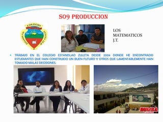 S09 PRODUCCION
 TRABAJO EN EL COLEGIO ESTANISLAO ZULETA DESDE 2004 DONDE HE ENCONTRADO
ESTUDIANTES QUE HAN CONSTRUIDO UN BUEN FUTURO Y OTROS QUE LAMENTABLEMENTE HAN
TOMADO MALAS DECISIONES.
LOS
MATEMATICOS
J.T.
 
