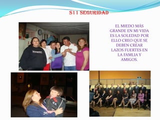 S11 SEGURIDAD
EL MIEDO MÁS
GRANDE EN MI VIDA
ES LA SOLEDAD POR
ELLO CREO QUE SE
DEBEN CREAR
LAZOS FUERTES EN
LA FAMLIA Y
AMIGOS.
 
