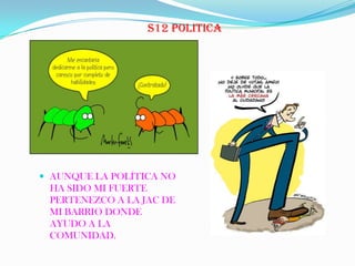 S12 POLITICA
 AUNQUE LA POLÍTICA NO
HA SIDO MI FUERTE
PERTENEZCO A LA JAC DE
MI BARRIO DONDE
AYUDO A LA
COMUNIDAD.
 
