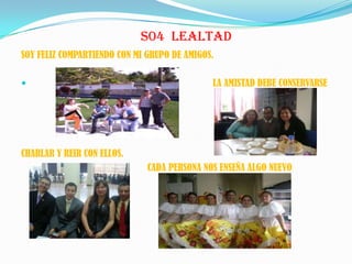 S04 LEALTAD
SOY FELIZ COMPARTIENDO CON MI GRUPO DE AMIGOS.
 LA AMISTAD DEBE CONSERVARSE
CHARLAR Y REIR CON ELLOS.
CADA PERSONA NOS ENSEÑA ALGO NUEVO
 