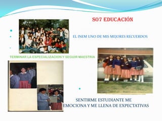 S07 EDUCACIÓN

 EL INEM UNO DE MIS MEJORES RECUERDOS

TERMINAR LA ESPECIALIZACION Y SEGUIR MAESTRIA

 SENTIRME ESTUDIANTE ME
 EMOCIONA Y ME LLENA DE EXPECTATIVAS
 