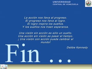UNIVERSIDAD
                         CENTRAL DE VENEZUELA




    La acción nos lleva al progreso.
     El progreso nos lleva al logro.
       El logro inspira los sueños.
   Y los sueños nos traen esperanza.

 Una visión sin acción es sólo un sueño.
Una acción sin visión es pasar el tiempo.
¡ Una visión con acción puede cambiar al




Fin …
                 mundo!
                                    Debbe Kennedy
 