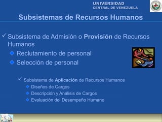 UNIVERSIDAD
                                     CENTRAL DE VENEZUELA


     Subsistemas de Recursos Humanos

 Subsistema de Admisión o Provisión de Recursos
  Humanos
    Reclutamiento de personal
    Selección de personal

      Subsistema de Aplicación de Recursos Humanos
          Diseños de Cargos
          Descripción y Análisis de Cargos
          Evaluación del Desempeño Humano
 