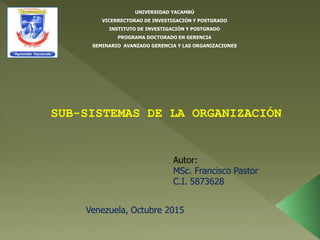 UNIVERSIDAD YACAMBÚ
VICERRECTORAO DE INVESTIGACIÓN Y POSTGRADO
INSTITUTO DE INVESTIGACIÓN Y POSTGRADO
PROGRAMA DOCTORADO EN GERENCIA
SEMINARIO AVANZADO GERENCIA Y LAS ORGANIZACIONES
SUB-SISTEMAS DE LA ORGANIZACIÓN
Autor:
MSc. Francisco Pastor
C.I. 5873628
Venezuela, Octubre 2015
 