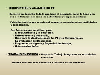  DESCRIPCIÓN Y ANÁLISIS DE PT 
Consiste en describir todo lo que hace el ocupante, cómo lo hace y en 
qué condiciones, así como las autoridades y responsabilidades. 
Y detallar todo lo que se exige al ocupante: conocimientos, habilidades 
y capacidades. 
Son Técnicas que se utilizan para: 
- El reclutamiento y la Selección, 
- Entrenamiento y Desarrollo, 
- Base para la clasificación de los PT y su Remuneración, 
- La Evaluación del Desempeño, 
- Programas de Higiene y Seguridad del trabajo, 
- Guía para los Jefes. 
 TRABAJO EN EQUIPO – Grupos de Trabajo integrados en actividades 
conjuntas. 
Método cada vez más necesario y utilizado en las entidades. 
 