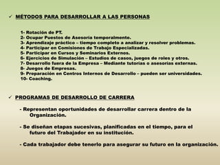  MÉTODOS PARA DESARROLLAR A LAS PERSONAS 
1- Rotación de PT. 
2- Ocupar Puestos de Asesoría temporalmente. 
3- Aprendizaje práctico – tiempo completo a analizar y resolver problemas. 
4- Participar en Comisiones de Trabajo Especializadas. 
5- Participar en Cursos y Seminarios Externos. 
6- Ejercicios de Simulación – Estudios de casos, juegos de roles y otros. 
7- Desarrollo fuera de la Empresa – Mediante tutorías o asesorías externas. 
8- Juegos de Empresas. 
9- Preparación en Centros Internos de Desarrollo – pueden ser universidades. 
10- Coaching. 
 PROGRAMAS DE DESARROLLO DE CARRERA 
- Representan oportunidades de desarrollar carrera dentro de la 
Organización. 
- Se diseñan etapas sucesivas, planificadas en el tiempo, para el 
futuro del Trabajador en su institución. 
- Cada trabajador debe tenerlo para asegurar su futuro en la organización. 
 