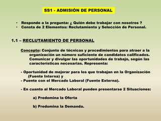 SS1 - ADMISIÓN DE PERSONAL 
• Responde a la pregunta: ¿ Quién debe trabajar con nosotros ? 
• Consta de 2 Elementos: Reclutamiento y Selección de Personal. 
1.1 – RECLUTAMIENTO DE PERSONAL 
Concepto: Conjunto de técnicas y procedimientos para atraer a la 
organización un número suficiente de candidatos calificados. 
Comunicar y divulgar las oportunidades de trabajo, según las 
características necesarias. Representa: 
- Oportunidad de mejorar para los que trabajan en la Organización 
(Fuente Interna) y 
- Puente con el Mercado Laboral (Fuente Externa). 
- En cuanto al Mercado Laboral pueden presentarse 2 Situaciones: 
a) Predomina la Oferta 
b) Predomina la Demanda. 
 