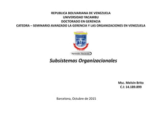REPUBLICA BOLIVARIANA DE VENEZUELA
UNIVERSIDAD YACAMBU
DOCTORADO EN GERENCIA
CATEDRA – SEMINARIO AVANZADO LA GERENCIA Y LAS ORGANIZACIONES EN VENEZUELA
Subsistemas Organizacionales
Barcelona, Octubre de 2015
Msc. Melvin Brito
C.I: 14.189.899
 
