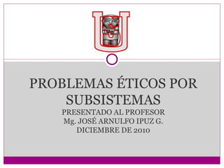 PROBLEMAS ÉTICOS POR SUBSISTEMAS PRESENTADO AL PROFESOR Mg. JOSÉ ARNULFO IPUZ G. DICIEMBRE DE 2010 