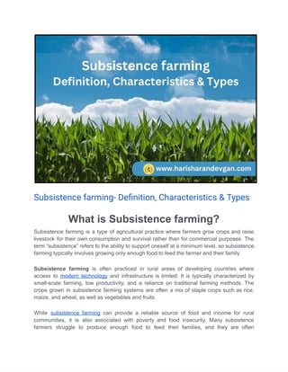 Subsistence farming- Deﬁnition, Characteristics & Types
What is Subsistence farming?
Subsistence farming is a type of agricultural practice where farmers grow crops and raise
livestock for their own consumption and survival rather than for commercial purposes. The
term “subsistence” refers to the ability to support oneself at a minimum level, so subsistence
farming typically involves growing only enough food to feed the farmer and their family.
Subsistence farming is often practiced in rural areas of developing countries where
access to modern technology and infrastructure is limited. It is typically characterized by
small-scale farming, low productivity, and a reliance on traditional farming methods. The
crops grown in subsistence farming systems are often a mix of staple crops such as rice,
maize, and wheat, as well as vegetables and fruits.
While subsistence farming can provide a reliable source of food and income for rural
communities, it is also associated with poverty and food insecurity. Many subsistence
farmers struggle to produce enough food to feed their families, and they are often
 