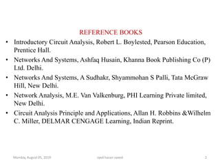 REFERENCE BOOKS
• Introductory Circuit Analysis, Robert L. Boylested, Pearson Education,
Prentice Hall.
• Networks And Systems, Ashfaq Husain, Khanna Book Publishing Co (P)
Ltd. Delhi.
• Networks And Systems, A Sudhakr, Shyammohan S Palli, Tata McGraw
Hill, New Delhi.
• Network Analysis, M.E. Van Valkenburg, PHI Learning Private limited,
New Delhi.
• Circuit Analysis Principle and Applications, Allan H. Robbins &Wilhelm
C. Miller, DELMAR CENGAGE Learning, Indian Reprint.
Monday, August 05, 2019 syed hasan saeed 2
 