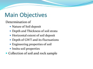 Main Objectives
Determination of
 Nature of Soil deposit
 Depth and Thickness of soil strata
 Horizontal extent of soil deposit
 Depth of GWT and its fluctuations
 Engineering properties of soil
 Insitu soil properties
 Collection of soil and rock sample
 