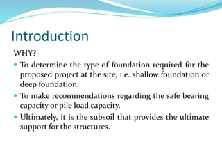 Introduction
WHY?
 To determine the type of foundation required for the
proposed project at the site, i.e. shallow foundation or
deep foundation.
 To make recommendations regarding the safe bearing
capacity or pile load capacity.
 Ultimately, it is the subsoil that provides the ultimate
support for the structures.
 