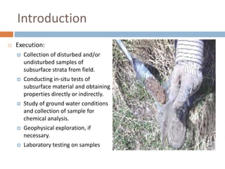 Introduction
 Execution:
 Collection of disturbed and/or
undisturbed samples of
subsurface strata from field.
 Conducting in-situ tests of
subsurface material and obtaining
properties directly or indirectly.
 Study of ground water conditions
and collection of sample for
chemical analysis.
 Geophysical exploration, if
necessary.
 Laboratory testing on samples
 