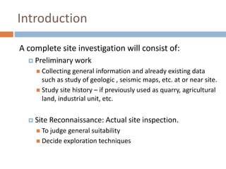 Introduction
A complete site investigation will consist of:
 Preliminary work
 Collecting general information and already existing data
such as study of geologic , seismic maps, etc. at or near site.
 Study site history – if previously used as quarry, agricultural
land, industrial unit, etc.
 Site Reconnaissance: Actual site inspection.
 To judge general suitability
 Decide exploration techniques
 