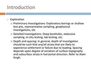 Introduction
 Exploration
 Preliminary Investigations: Exploratory borings or shallow
test pits, representative sampling, geophysical
investigations, etc
 Detailed Investigations: Deep boreholes, extensive
sampling, in-situ testing, lab testing, etc.
 Depth and spacing: In general, depth of investigation
should be such that any/all strata that are likely to
experience settlement or failure due to loading. Spacing
depends upon degree of variation of surface topography
and subsurface strata in horizontal direction. Refer to Alam
Singh.
 
