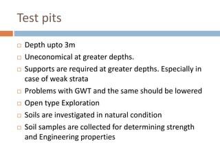 Test pits
 Depth upto 3m
 Uneconomical at greater depths.
 Supports are required at greater depths. Especially in
case of weak strata
 Problems with GWT and the same should be lowered
 Open type Exploration
 Soils are investigated in natural condition
 Soil samples are collected for determining strength
and Engineering properties
 