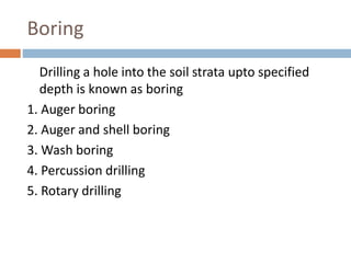 Boring
Drilling a hole into the soil strata upto specified
depth is known as boring
1. Auger boring
2. Auger and shell boring
3. Wash boring
4. Percussion drilling
5. Rotary drilling
 