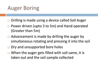 Auger Boring
 Drilling is made using a device called Soil Auger
 Power driven (upto 3 to 5m) and Hand operated
(Greater than 5m)
 Advancement is made by drilling the auger by
simultaneous rotating and pressing it into the soil
 Dry and unsupported bore holes
 When the auger gets filled with soil same, it is
taken out and the soil sample collected
 