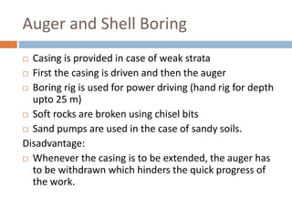 Auger and Shell Boring
 Casing is provided in case of weak strata
 First the casing is driven and then the auger
 Boring rig is used for power driving (hand rig for depth
upto 25 m)
 Soft rocks are broken using chisel bits
 Sand pumps are used in the case of sandy soils.
Disadvantage:
 Whenever the casing is to be extended, the auger has
to be withdrawn which hinders the quick progress of
the work.
 