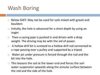 Wash Boring
 Below GWT. May not be used for soils mixed with gravel and
boulders
 Initially, the hole is advanced for a short depth by using an
auger.
 Then a casing pipe is pushed in and driven with a drop
weight. The driving may be with the aid of power.
 A hollow drill bit is screwed to a hollow drill rod connected to
a rope passing over a pulley and supported by a tripod.
 Water jet under pressure is forced through the rod and the
bit into the hole.
 This loosens the soil at the lower end and forces the soil-
water suspension upwards along the annular surface between
the rod and the side of the hole
 