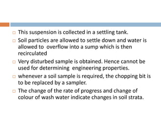  This suspension is collected in a settling tank.
 Soil particles are allowed to settle down and water is
allowed to overflow into a sump which is then
recirculated
 Very disturbed sample is obtained. Hence cannot be
used for determining engineering properties.
 whenever a soil sample is required, the chopping bit is
to be replaced by a sampler.
 The change of the rate of progress and change of
colour of wash water indicate changes in soil strata.
 