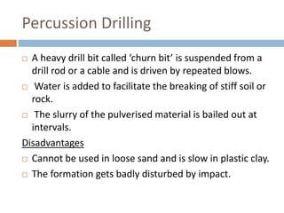 Percussion Drilling
 A heavy drill bit called ‘churn bit’ is suspended from a
drill rod or a cable and is driven by repeated blows.
 Water is added to facilitate the breaking of stiff soil or
rock.
 The slurry of the pulverised material is bailed out at
intervals.
Disadvantages
 Cannot be used in loose sand and is slow in plastic clay.
 The formation gets badly disturbed by impact.
 