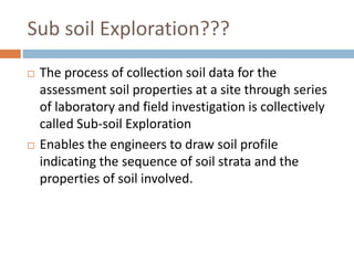 Sub soil Exploration???
 The process of collection soil data for the
assessment soil properties at a site through series
of laboratory and field investigation is collectively
called Sub-soil Exploration
 Enables the engineers to draw soil profile
indicating the sequence of soil strata and the
properties of soil involved.
 