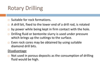 Rotary Drilling
 Suitable for rock formations.
 A drill bit, fixed to the lower end of a drill rod, is rotated
 by power while being kept in firm contact with the hole.
 Drilling fluid or bentonite slurry is used under pressure
which brings up the cuttings to the surface.
 Even rock cores may be obtained by using suitable
diamond drill bits.
Disadvantage
 Not used in porous deposits as the consumption of drilling
fluid would be high.
 