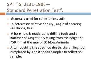 SPT “IS: 2131-1986—
Standard Penetration Test”.
 Generally used for cohesionless soils
 To determine relative density , angle of shearing
resistance, UCC
 A bore hole is made using drilling tools and a
hammer of weight 63.5 falling from the height of
750 mm at the rate of 30 blows/minute
 After reaching the specified depth, the drilling tool
is replaced by a split spoon sampler to collect soil
sample.
 
