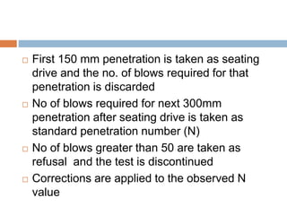  First 150 mm penetration is taken as seating
drive and the no. of blows required for that
penetration is discarded
 No of blows required for next 300mm
penetration after seating drive is taken as
standard penetration number (N)
 No of blows greater than 50 are taken as
refusal and the test is discontinued
 Corrections are applied to the observed N
value
 