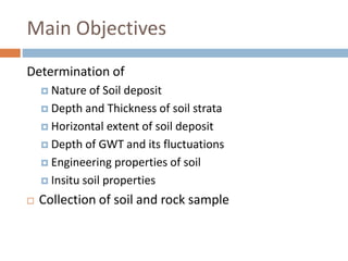 Main Objectives
Determination of
 Nature of Soil deposit
 Depth and Thickness of soil strata
 Horizontal extent of soil deposit
 Depth of GWT and its fluctuations
 Engineering properties of soil
 Insitu soil properties
 Collection of soil and rock sample
 
