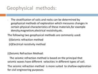 • The stratification of soils and rocks can be determined by
geophysical methods of exploration which messures changes in
certain physical characteristics of these materials,for example
density,magnetism,electrical resistivity,etc.
The following two geophysical methods are commonly used:
(i)Seismic refraction method
(ii)Electrical resistivity method
(i)Seismic Refraction Method:
The seismic refraction method is based on the principal that
seismic waves have different velocities in different types of soil.
The seismic refraction method is more suited to shallow exploration
for civil engineering purposes.
Geophysical methods:
 