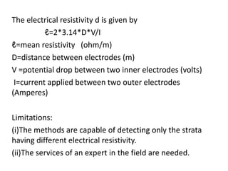The electrical resistivity d is given by
ℓ=2*3.14*D*V/I
ℓ=mean resistivity (ohm/m)
D=distance between electrodes (m)
V =potential drop between two inner electrodes (volts)
I=current applied between two outer electrodes
(Amperes)
Limitations:
(i)The methods are capable of detecting only the strata
having different electrical resistivity.
(ii)The services of an expert in the field are needed.
 