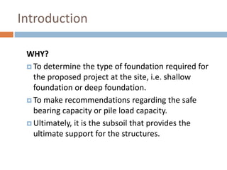 Introduction
WHY?
 To determine the type of foundation required for
the proposed project at the site, i.e. shallow
foundation or deep foundation.
 To make recommendations regarding the safe
bearing capacity or pile load capacity.
 Ultimately, it is the subsoil that provides the
ultimate support for the structures.
 