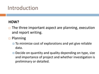 Introduction
HOW?
 The three important aspect are planning, execution
and report writing.
 Planning
 To minimize cost of explorations and yet give reliable
data.
 Decide on quantity and quality depending on type, size
and importance of project and whether investigation is
preliminary or detailed.
 