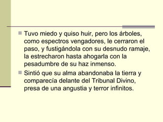 Tuvo miedo y quiso huir, pero los árboles, como espectros vengadores, le cerraron el paso, y fustigándola con su desnudo ramaje, la estrecharon hasta ahogarla con la pesadumbre de su haz inmenso. Sintió que su alma abandonaba la tierra y comparecía delante del Tribunal Divino, presa de una angustia y terror infinitos. 