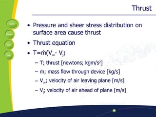 Thrust Pressure and sheer stress distribution on surface area cause thrust Thrust equation T=ṁ(V ∞ - V j ) T; thrust [newtons; kgm/s 2 ] ṁ; mass flow through device [kg/s] V ∞ ; velocity of air leaving plane [m/s] V j ; velocity of air ahead of plane [m/s]  
