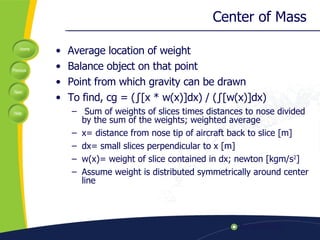 Center of Mass  Average location of weight Balance object on that point Point from which gravity can be drawn To find, cg = ( ∫ [x * w(x)]dx) / ( ∫ [w(x)]dx)    Sum of weights of slices times distances to nose divided by the sum of the weights; weighted average x= distance from nose tip of aircraft back to slice [m] dx= small slices perpendicular to x [m] w(x)= weight of slice contained in dx; newton [kgm/s 2 ] Assume weight is distributed symmetrically around center line 