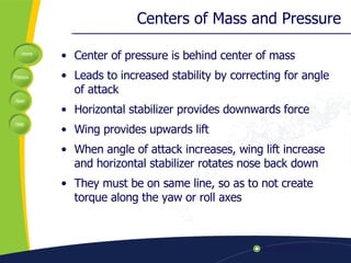 Centers of Mass and Pressure Center of pressure is behind center of mass Leads to increased stability by correcting for angle of attack Horizontal stabilizer provides downwards force Wing provides upwards lift When angle of attack increases, wing lift increase and horizontal stabilizer rotates nose back down They must be on same line, so as to not create torque along the yaw or roll axes 