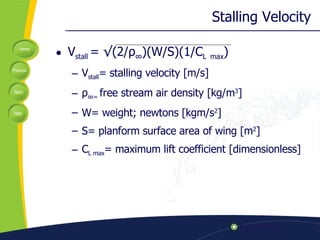 Stalling Velocity V stall  =  √(2/ ρ ∞ )(W/S)(1/C L   max ) V stall = stalling velocity [m/s] ρ ∞ =  free stream air density [ kg/m 3 ] W= weight; newtons [ kgm/s 2 ] S= planform surface area of wing [m 2 ] C L max = maximum lift coefficient [dimensionless] 