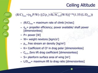 Ceiling Altitude ( R/C) max  = maximum rate of climb [m/sec] η pr = propeller efficiency; power available/ shaft power [dimensionless] P= power [W] W= weight  newtons [ kgm/s 2 ] ρ ∞ =  free stream air density [kg/m 3 ] K= Coefficient of Cl 2  in drag polar [dimensionless] C D.O=  Zero lift drag coefficient [dimensionless] S= planform surface area of wing [m 2 ] L/D max = maximum lift to drag ratio [dimensionless] (R/C) max =( η pr P/W)–[(2/ ρ ∞ )√K/3C D.0 (W/S)] 1/2 *(1.55/(L/D max )) 