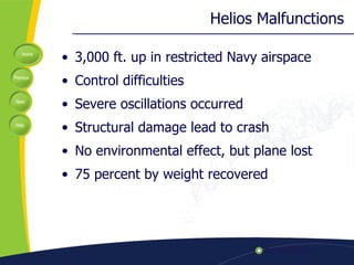 Helios Malfunctions 3,000 ft. up in restricted Navy airspace Control difficulties Severe oscillations occurred Structural damage lead to crash No environmental effect, but plane lost 75 percent by weight recovered 