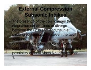 External Compression
Subsonic Intakes
• The presence of the cowl causes the
stagnation stream lines to diverge
between the upstream and the inlet
causing compression between the two
sections.
• Such inlets are not suitable for high
subsonic Mach No. applications due to the
possibility of local Mach No. greater than
1.

 