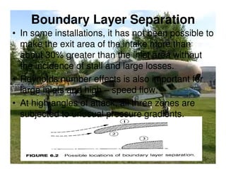 Boundary Layer Separation
• In some installations, it has not been possible to
make the exit area of the intake more than
about 30% greater than the inlet area without
the incidence of stall and large losses.
• Reynolds number effects is also important for
large inlets and high – speed flow.
• At high angles of attack, all three zones are
subjected to unusual pressure gradients.

 