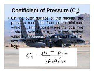Coefficient of Pressure (Cp)
• On the outer surface of the nacelle, the
pressure must rise from some minimum
value Pmin (at the point where the local free
– stream velocity is umax ) to the ambient
value Pa associated with straight parallel
flow downstream neglecting boundary
layer.

 
