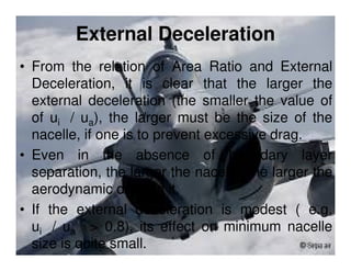External Deceleration
• From the relation of Area Ratio and External
Deceleration, it is clear that the larger the
external deceleration (the smaller the value of
of ui / ua), the larger must be the size of the
nacelle, if one is to prevent excessive drag.
• Even in the absence of boundary layer
separation, the larger the nacelle, the larger the
aerodynamic drag on it.
• If the external deceleration is modest ( e.g.
ui / ua > 0.8), its effect on minimum nacelle
size is quite small.

 